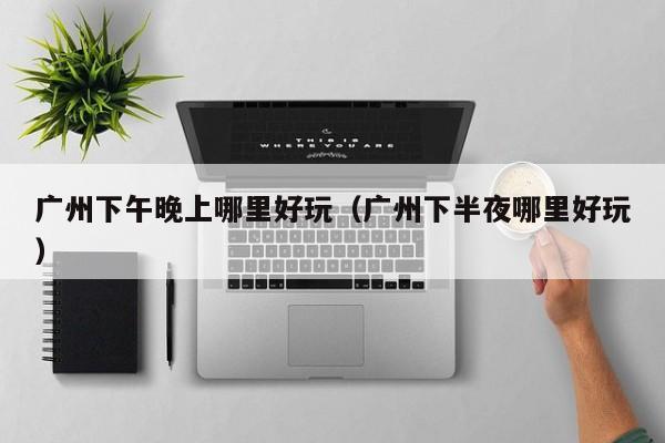 广州下午晚上哪里好玩（广州下半夜哪里好玩）