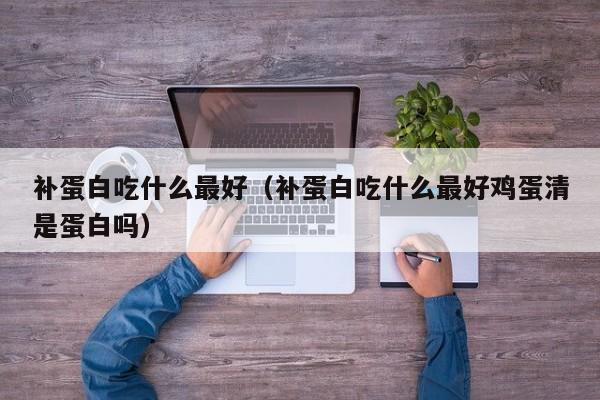 补蛋白吃什么最好（补蛋白吃什么最好鸡蛋清是蛋白吗）