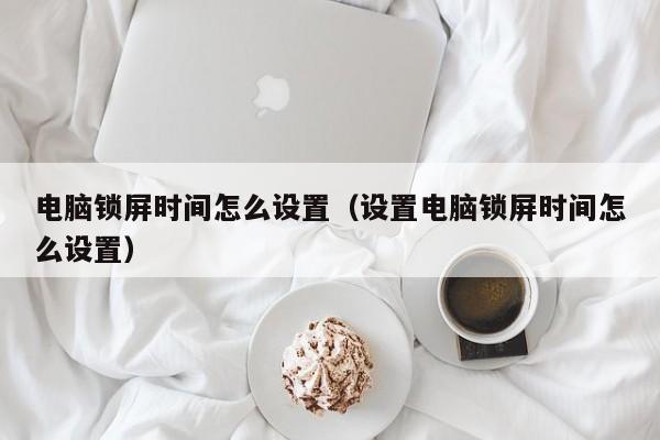 电脑锁屏时间怎么设置（设置电脑锁屏时间怎么设置）