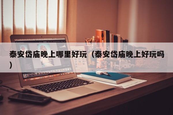 泰安岱庙晚上哪里好玩（泰安岱庙晚上好玩吗）