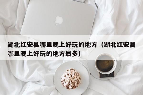 湖北红安县哪里晚上好玩的地方（湖北红安县哪里晚上好玩的地方最多）