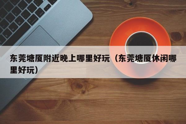 东莞塘厦附近晚上哪里好玩（东莞塘厦休闲哪里好玩）