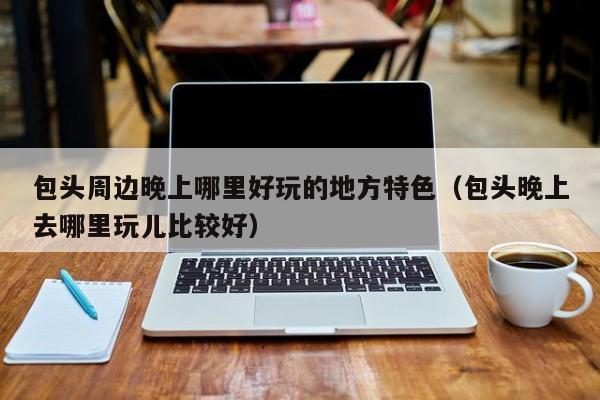 包头周边晚上哪里好玩的地方特色（包头晚上去哪里玩儿比较好）