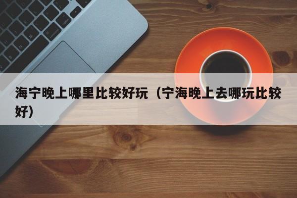 海宁晚上哪里比较好玩（宁海晚上去哪玩比较好）