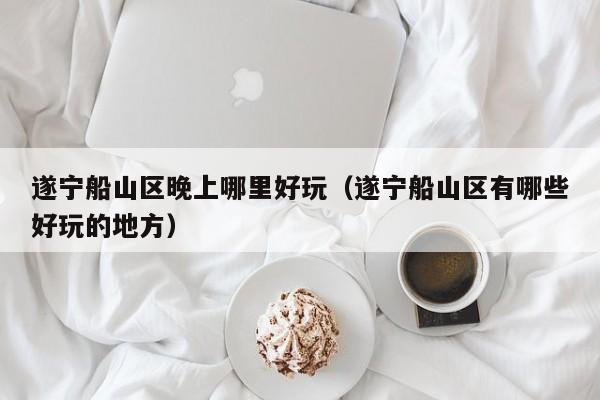 遂宁船山区晚上哪里好玩（遂宁船山区有哪些好玩的地方）