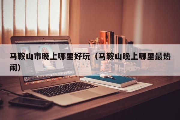 马鞍山市晚上哪里好玩（马鞍山晚上哪里最热闹）