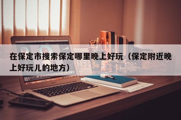 在保定市搜索保定哪里晚上好玩（保定附近晚上好玩儿的地方）