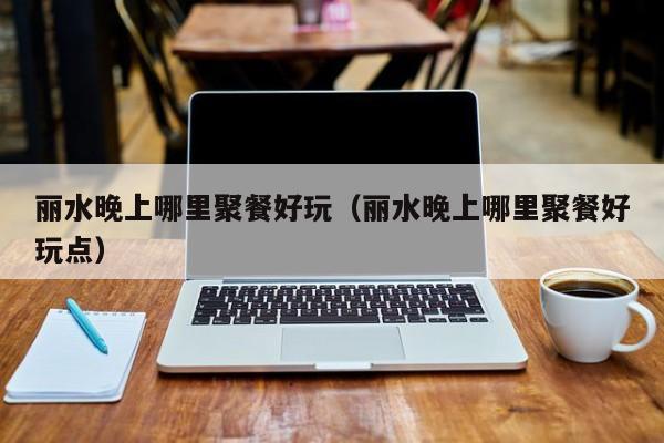 丽水晚上哪里聚餐好玩（丽水晚上哪里聚餐好玩点）
