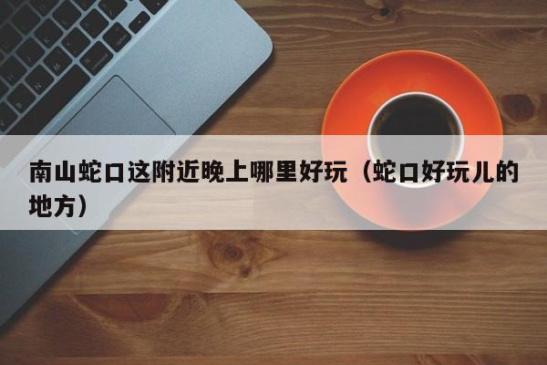 南山蛇口这附近晚上哪里好玩（蛇口好玩儿的地方）
