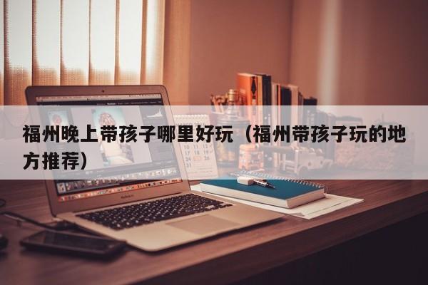 福州晚上带孩子哪里好玩（福州带孩子玩的地方推荐）