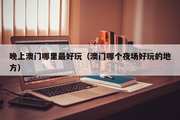 晚上澳门哪里最好玩（澳门哪个夜场好玩的地方）