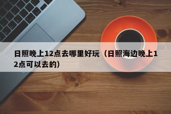 日照晚上12点去哪里好玩（日照海边晚上12点可以去的）