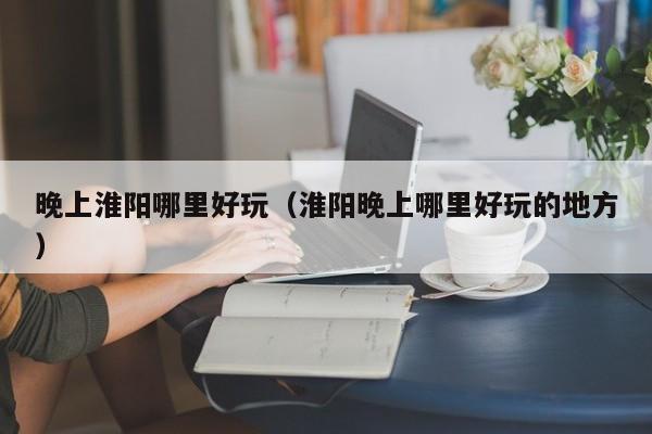 晚上淮阳哪里好玩（淮阳晚上哪里好玩的地方）