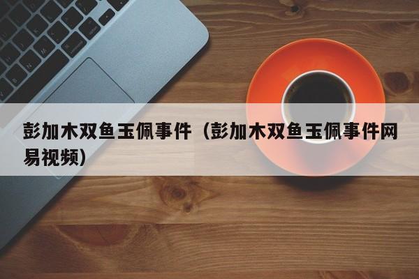 彭加木双鱼玉佩事件（彭加木双鱼玉佩事件网易视频）