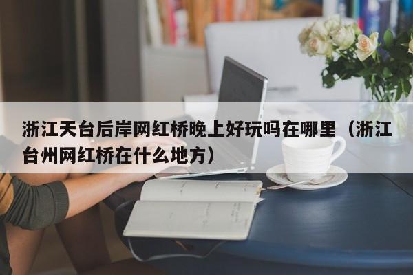 浙江天台后岸网红桥晚上好玩吗在哪里（浙江台州网红桥在什么地方）