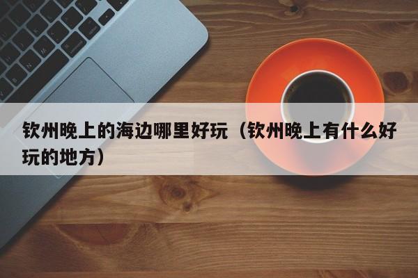 钦州晚上的海边哪里好玩（钦州晚上有什么好玩的地方）