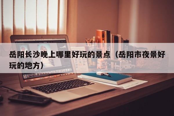 岳阳长沙晚上哪里好玩的景点（岳阳市夜景好玩的地方）