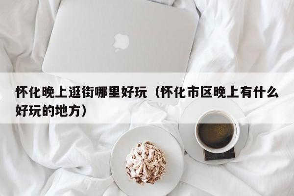 怀化晚上逛街哪里好玩（怀化市区晚上有什么好玩的地方）