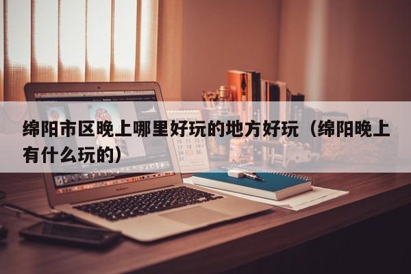 绵阳市区晚上哪里好玩的地方好玩（绵阳晚上有什么玩的）