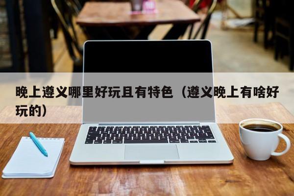晚上遵义哪里好玩且有特色（遵义晚上有啥好玩的）