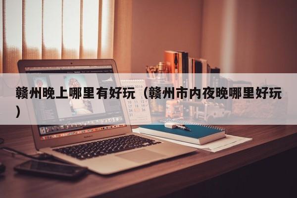 赣州晚上哪里有好玩（赣州市内夜晚哪里好玩）