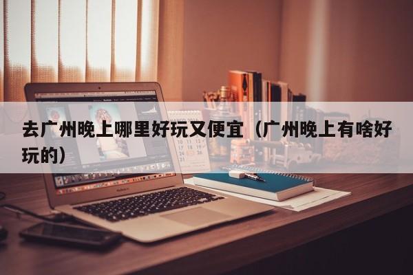 去广州晚上哪里好玩又便宜（广州晚上有啥好玩的）