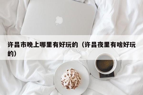 许昌市晚上哪里有好玩的（许昌夜里有啥好玩的）