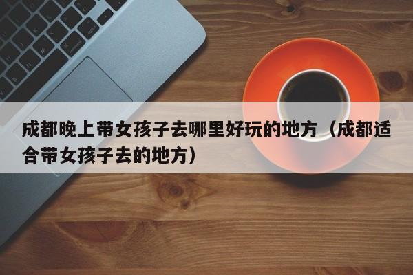 成都晚上带女孩子去哪里好玩的地方（成都适合带女孩子去的地方）