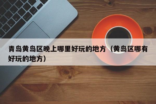 青岛黄岛区晚上哪里好玩的地方（黄岛区哪有好玩的地方）