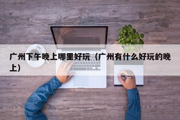 广州下午晚上哪里好玩（广州有什么好玩的晚上）