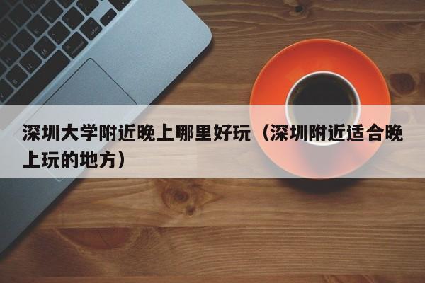 深圳大学附近晚上哪里好玩（深圳附近适合晚上玩的地方）