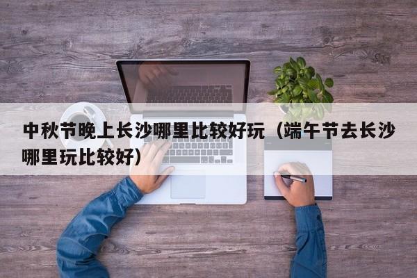 中秋节晚上长沙哪里比较好玩（端午节去长沙哪里玩比较好）