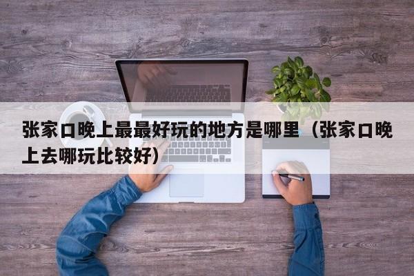 张家口晚上最最好玩的地方是哪里（张家口晚上去哪玩比较好）