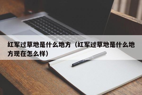 红军过草地是什么地方（红军过草地是什么地方现在怎么样）