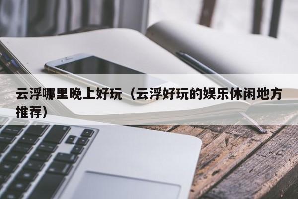 云浮哪里晚上好玩（云浮好玩的娱乐休闲地方推荐）
