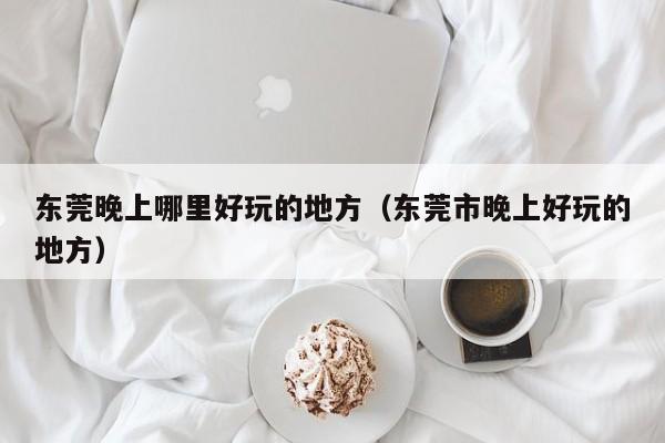 东莞晚上哪里好玩的地方（东莞市晚上好玩的地方）