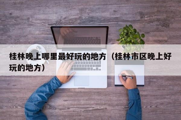 桂林晚上哪里最好玩的地方（桂林市区晚上好玩的地方）
