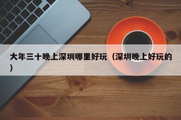 大年三十晚上深圳哪里好玩（深圳晚上好玩的）