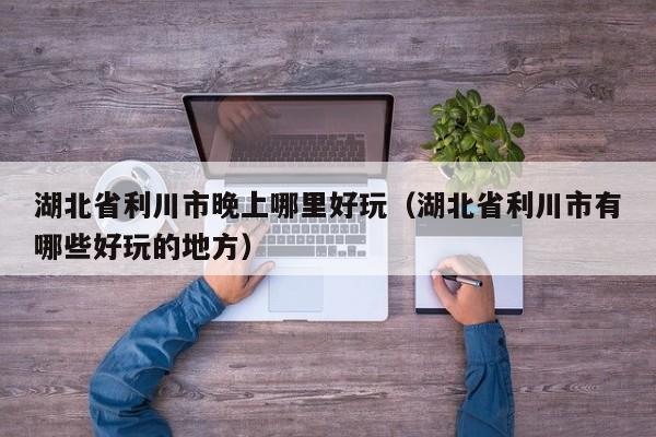 湖北省利川市晚上哪里好玩（湖北省利川市有哪些好玩的地方）