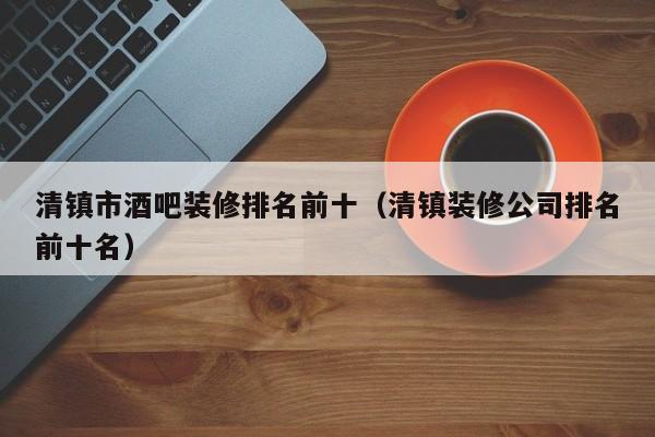 清镇市酒吧装修排名前十（清镇装修公司排名前十名）