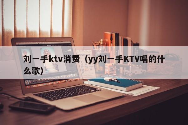 刘一手ktv消费（yy刘一手KTV唱的什么歌）