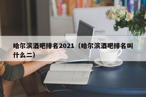 哈尔滨酒吧排名2021（哈尔滨酒吧排名叫什么二）