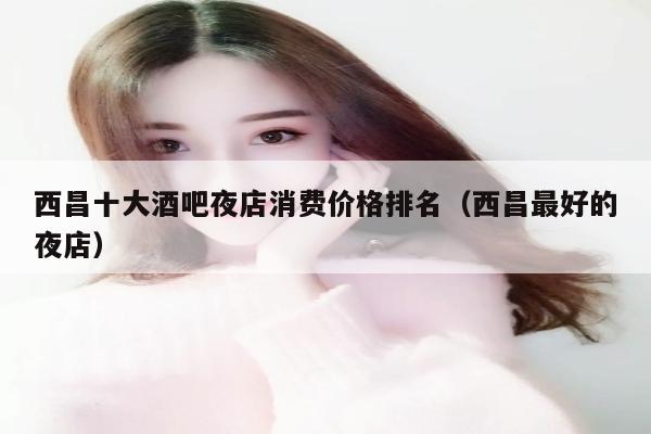 西昌十大酒吧夜店消费价格排名（西昌最好的夜店）
