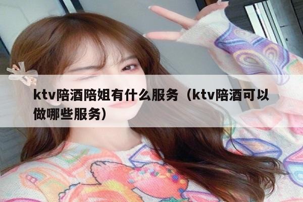 ktv陪酒陪姐有什么服务（ktv陪酒可以做哪些服务）